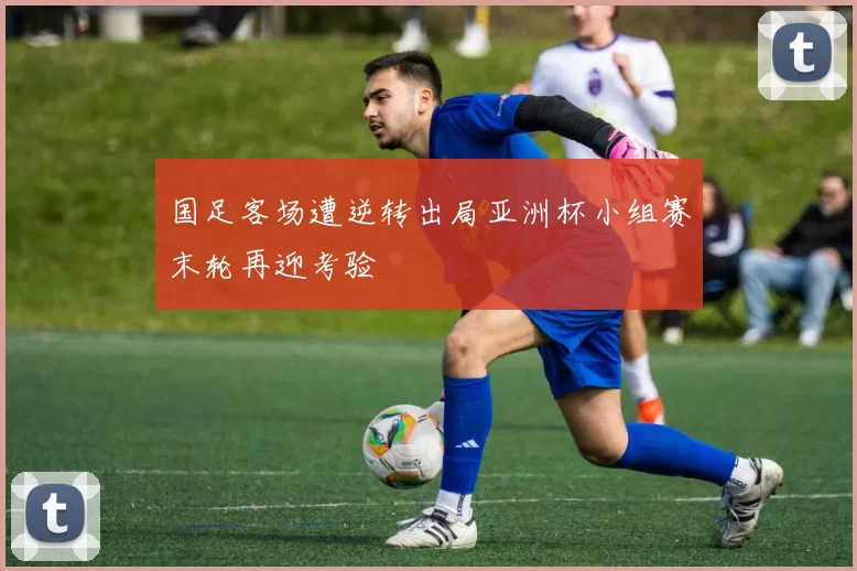国足客场遭逆转出局亚洲杯小组赛末轮再迎考验