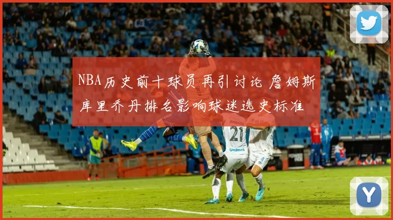 NBA历史前十球员再引讨论 詹姆斯库里乔丹排名影响球迷选史标准