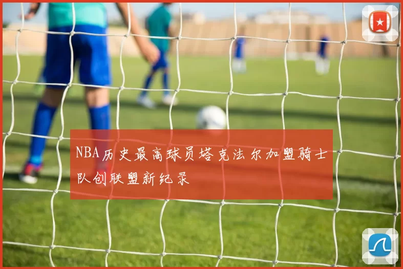 NBA历史最高球员塔克法尔加盟骑士队创联盟新纪录