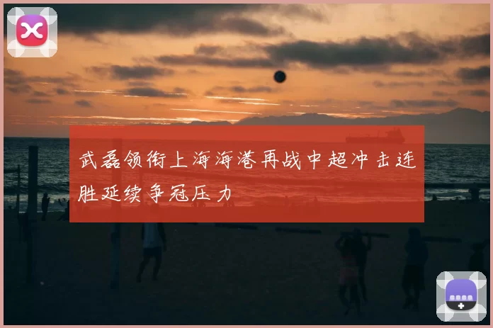 武磊领衔上海海港再战中超冲击连胜延续争冠压力