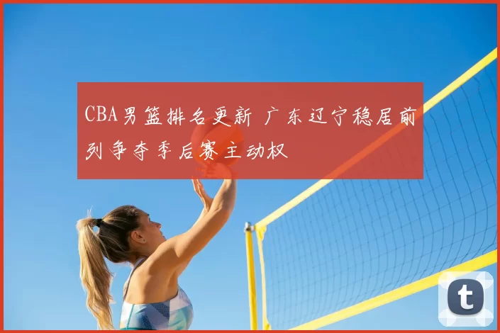 CBA男篮排名更新 广东辽宁稳居前列争夺季后赛主动权