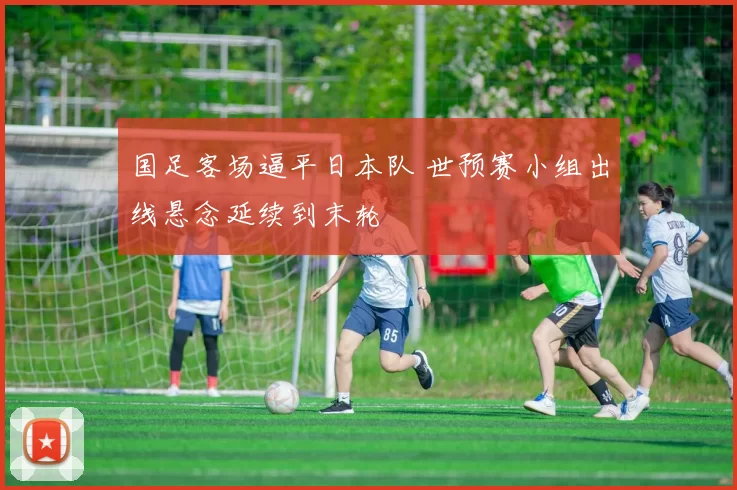 国足客场逼平日本队 世预赛小组出线悬念延续到末轮