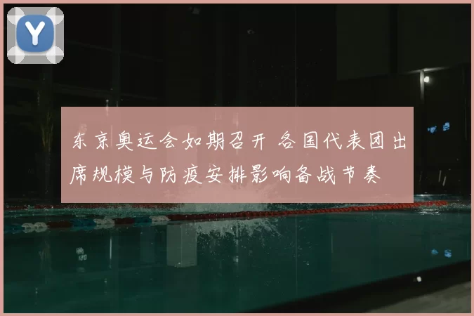 东京奥运会如期召开 各国代表团出席规模与防疫安排影响备战节奏