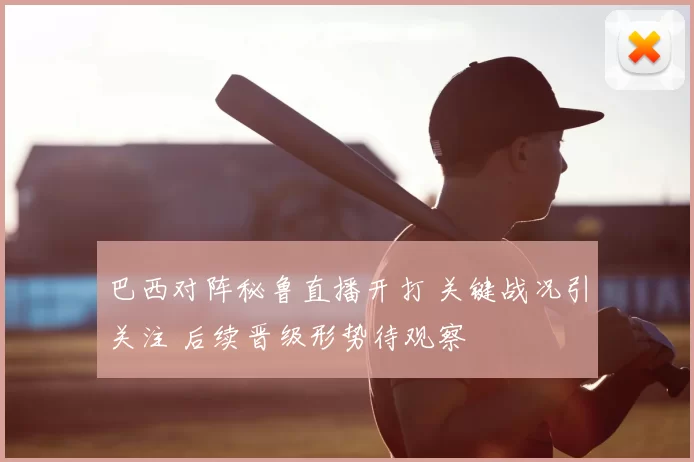 巴西对阵秘鲁直播开打 关键战况引关注 后续晋级形势待观察