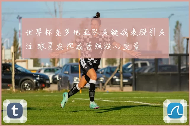 世界杯克罗地亚队关键战表现引关注 球员发挥成晋级核心变量