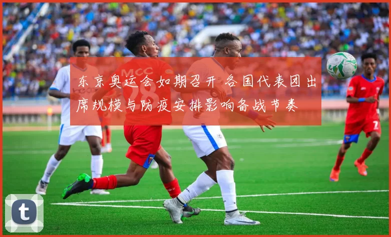 东京奥运会如期召开 各国代表团出席规模与防疫安排影响备战节奏
