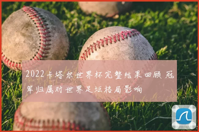 2022卡塔尔世界杯完整结果回顾 冠军归属对世界足坛格局影响