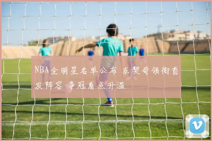 NBA全明星名单公布 东契奇领衔首发阵容 争冠看点升温