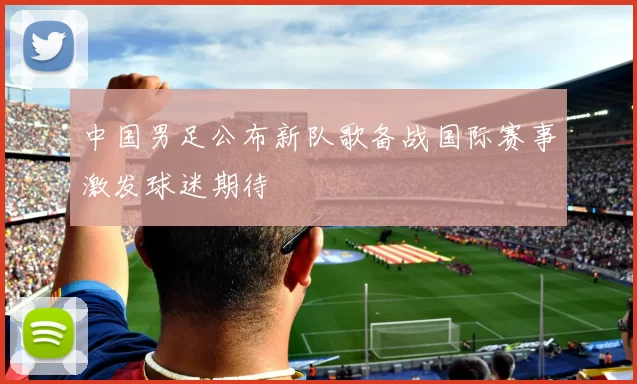 中国男足公布新队歌备战国际赛事激发球迷期待