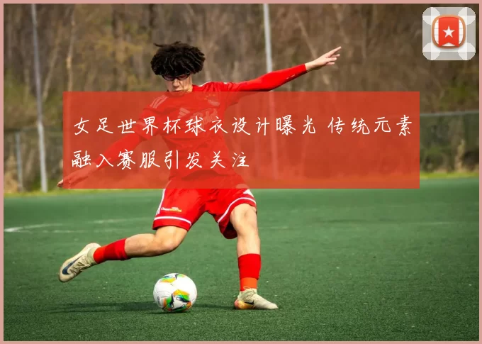 女足世界杯球衣设计曝光 传统元素融入赛服引发关注