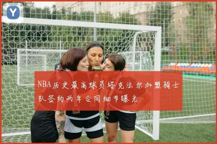 NBA历史最高球员塔克法尔加盟骑士队签约两年合同细节曝光