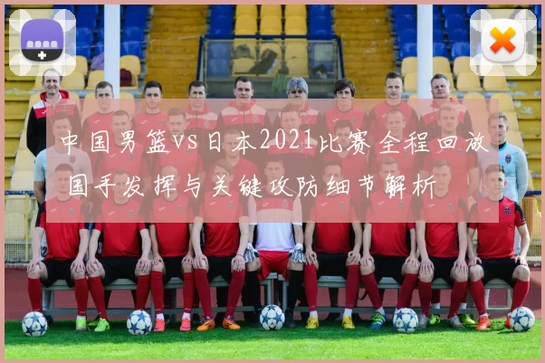中国男篮vs日本2021比赛全程回放 国手发挥与关键攻防细节解析