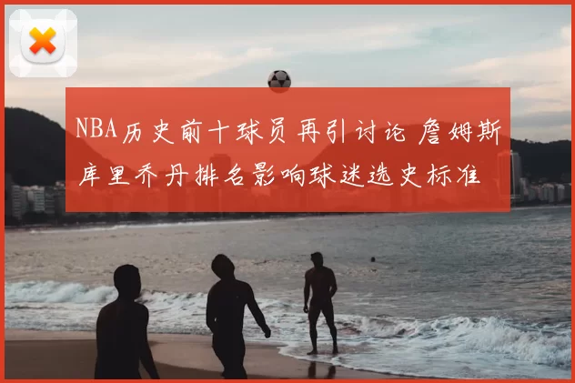NBA历史前十球员再引讨论 詹姆斯库里乔丹排名影响球迷选史标准