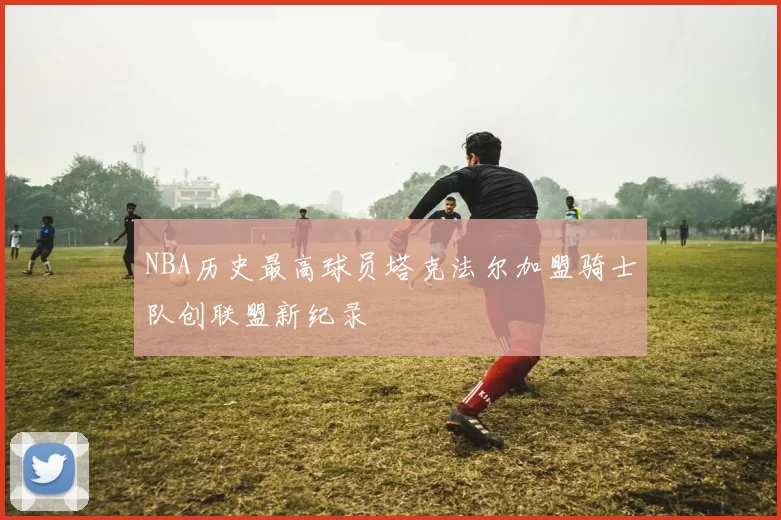 NBA历史最高球员塔克法尔加盟骑士队创联盟新纪录