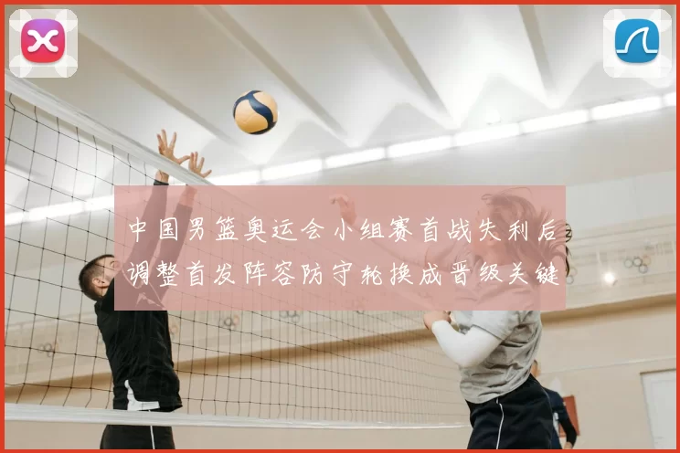 中国男篮奥运会小组赛首战失利后调整首发阵容防守轮换成晋级关键