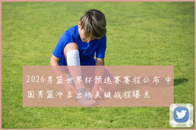 2026男篮世界杯预选赛赛程公布 中国男篮冲击出线关键战程曝光