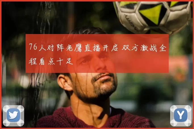 76人对阵老鹰直播开启 双方激战全程看点十足