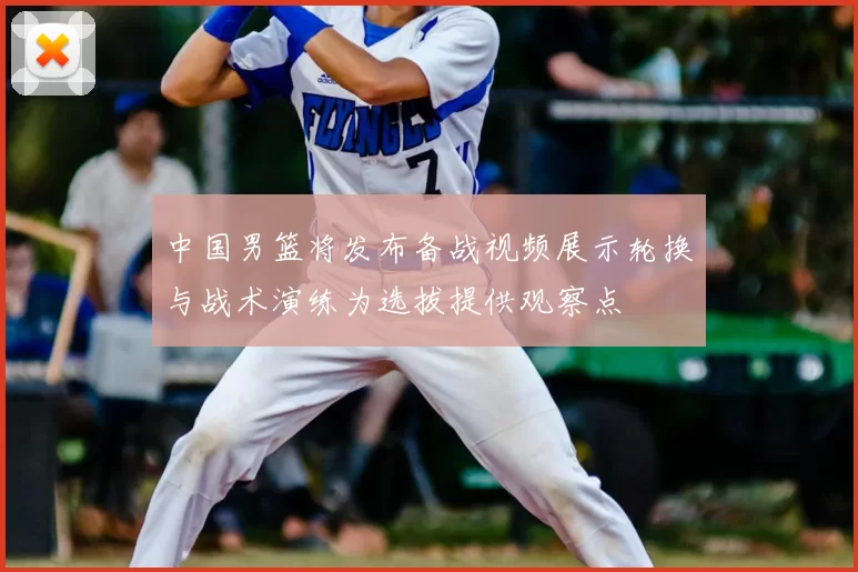 中国男篮将发布备战视频展示轮换与战术演练为选拔提供观察点