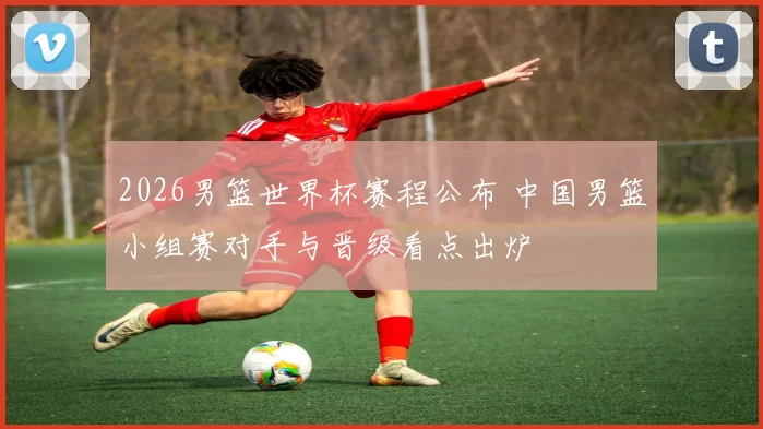 2026男篮世界杯赛程公布 中国男篮小组赛对手与晋级看点出炉