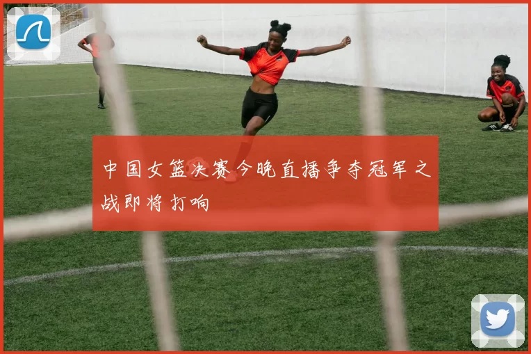 中国女篮决赛今晚直播争夺冠军之战即将打响
