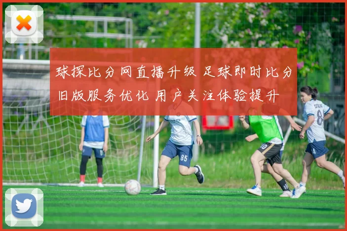球探比分网直播升级 足球即时比分旧版服务优化 用户关注体验提升