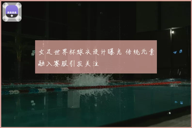 女足世界杯球衣设计曝光 传统元素融入赛服引发关注