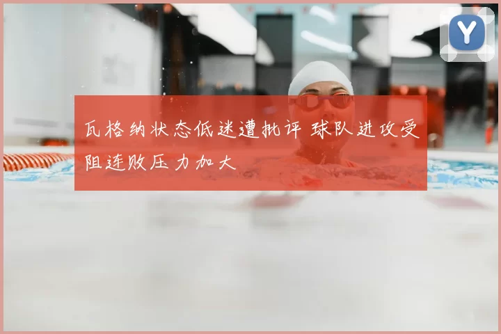 瓦格纳状态低迷遭批评 球队进攻受阻连败压力加大