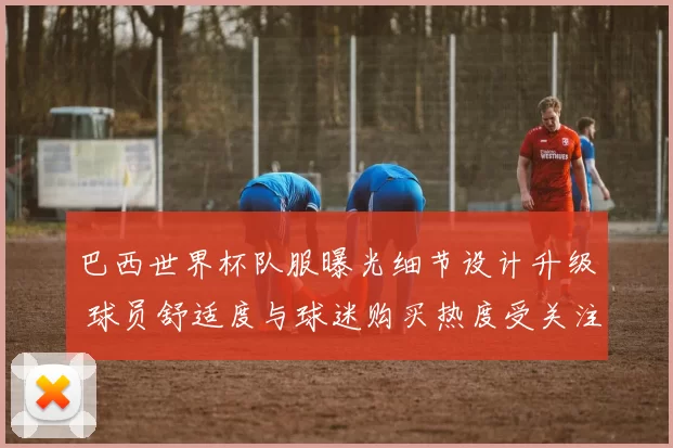 巴西世界杯队服曝光细节设计升级 球员舒适度与球迷购买热度受关注