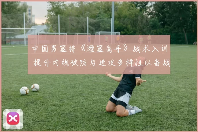 中国男篮将《灌篮高手》战术入训 提升内线破防与进攻多样性以备战奥运周期