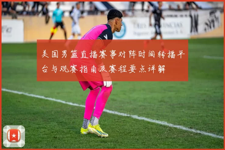美国男篮直播赛事对阵时间转播平台与观赛指南及赛程要点详解