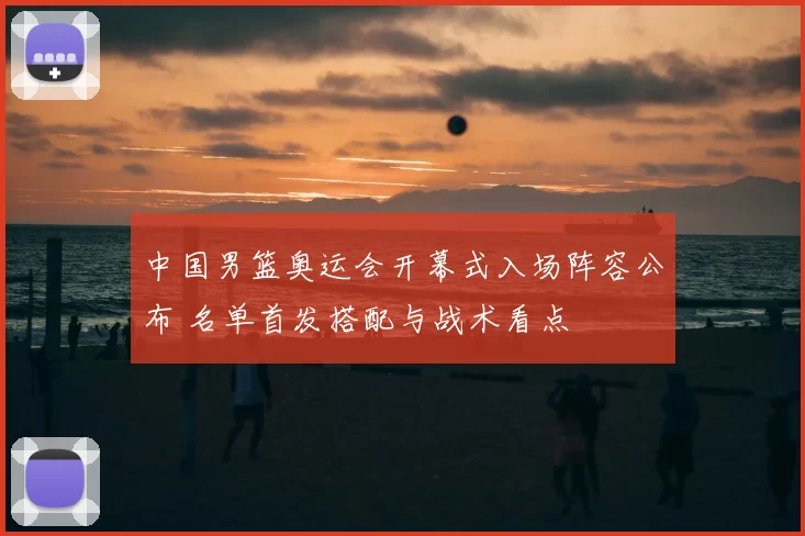中国男篮奥运会开幕式入场阵容公布 名单首发搭配与战术看点