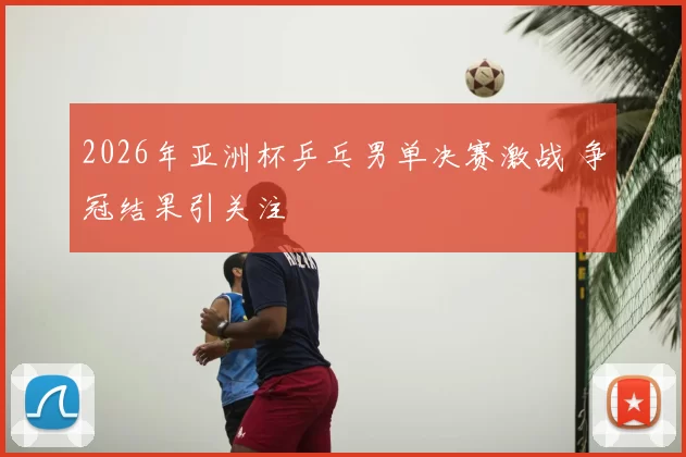 2026年亚洲杯乒乓男单决赛激战 争冠结果引关注