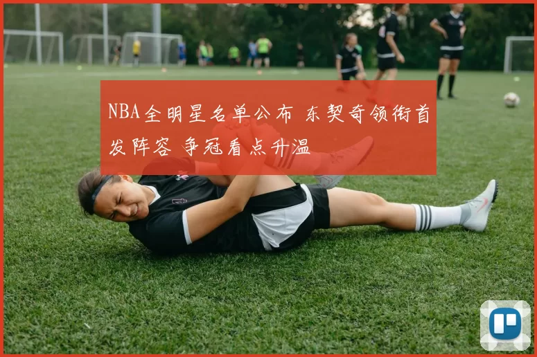 NBA全明星名单公布 东契奇领衔首发阵容 争冠看点升温