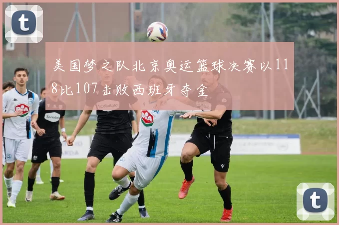 美国梦之队北京奥运篮球决赛以118比107击败西班牙夺金