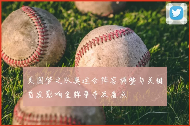 美国梦之队奥运会阵容调整与关键首发影响金牌争夺及看点