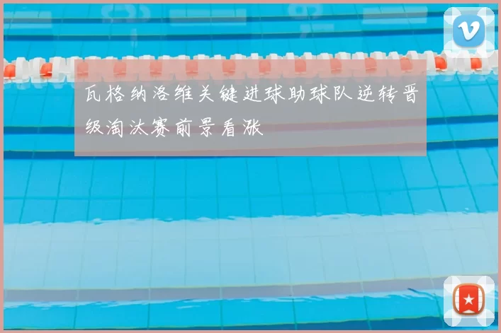 瓦格纳洛维关键进球助球队逆转晋级淘汰赛前景看涨