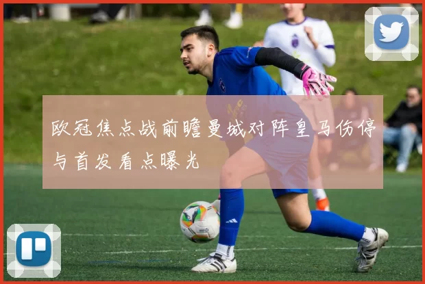 欧冠焦点战前瞻曼城对阵皇马伤停与首发看点曝光