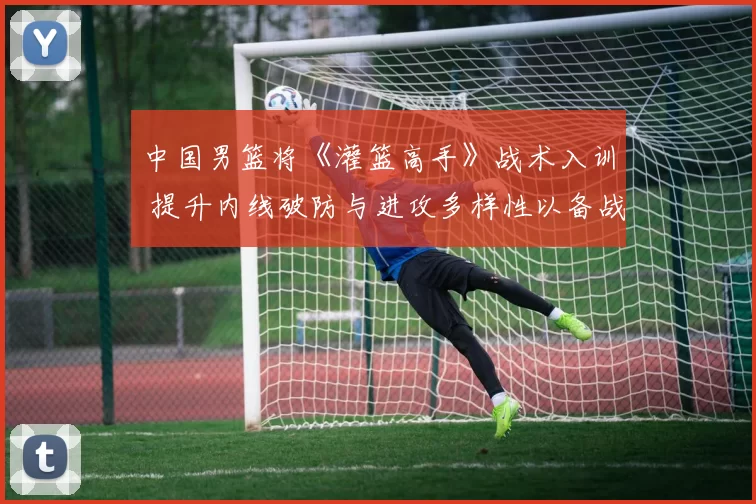 中国男篮将《灌篮高手》战术入训 提升内线破防与进攻多样性以备战奥运周期