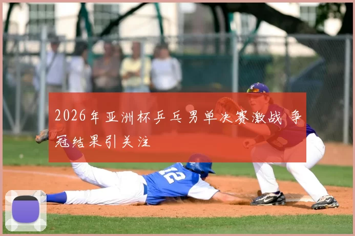 2026年亚洲杯乒乓男单决赛激战 争冠结果引关注