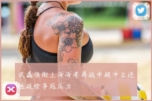 武磊领衔上海海港再战中超冲击连胜延续争冠压力