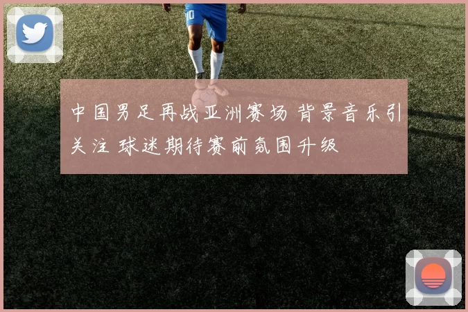 中国男足再战亚洲赛场 背景音乐引关注 球迷期待赛前氛围升级