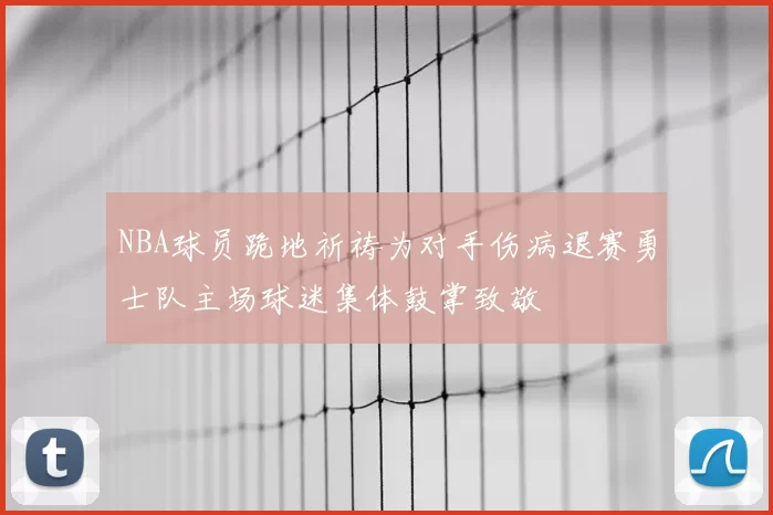 NBA球员跪地祈祷为对手伤病退赛勇士队主场球迷集体鼓掌致敬