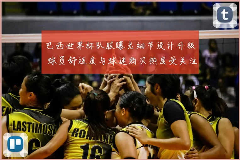 巴西世界杯队服曝光细节设计升级 球员舒适度与球迷购买热度受关注