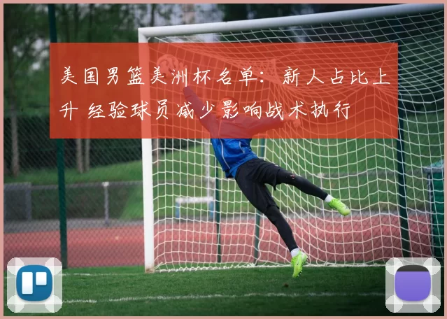 美国男篮美洲杯名单:新人占比上升 经验球员减少影响战术执行