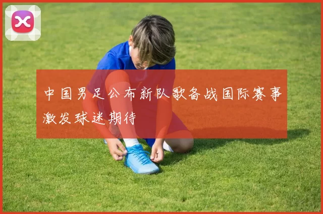 中国男足公布新队歌备战国际赛事激发球迷期待