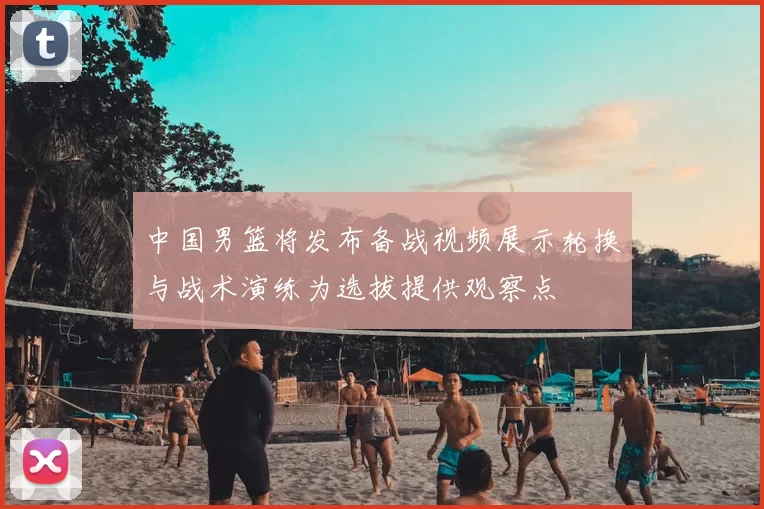 中国男篮将发布备战视频展示轮换与战术演练为选拔提供观察点