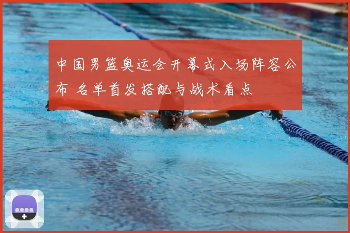中国男篮奥运会开幕式入场阵容公布 名单首发搭配与战术看点