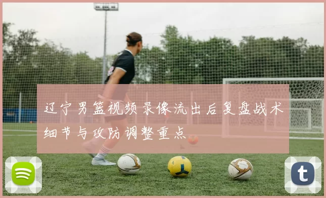 辽宁男篮视频录像流出后复盘战术细节与攻防调整重点