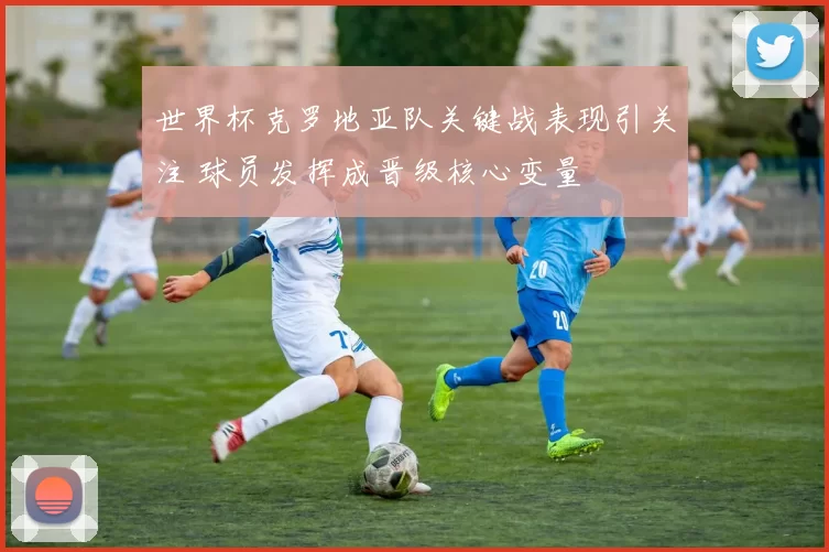 世界杯克罗地亚队关键战表现引关注 球员发挥成晋级核心变量