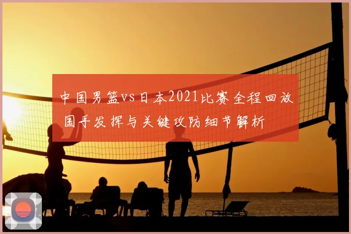 中国男篮vs日本2021比赛全程回放 国手发挥与关键攻防细节解析